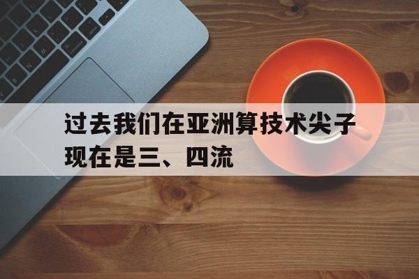杏彩体育入口-包含过去我们在亚洲算技术尖子现在是三、四流的词条